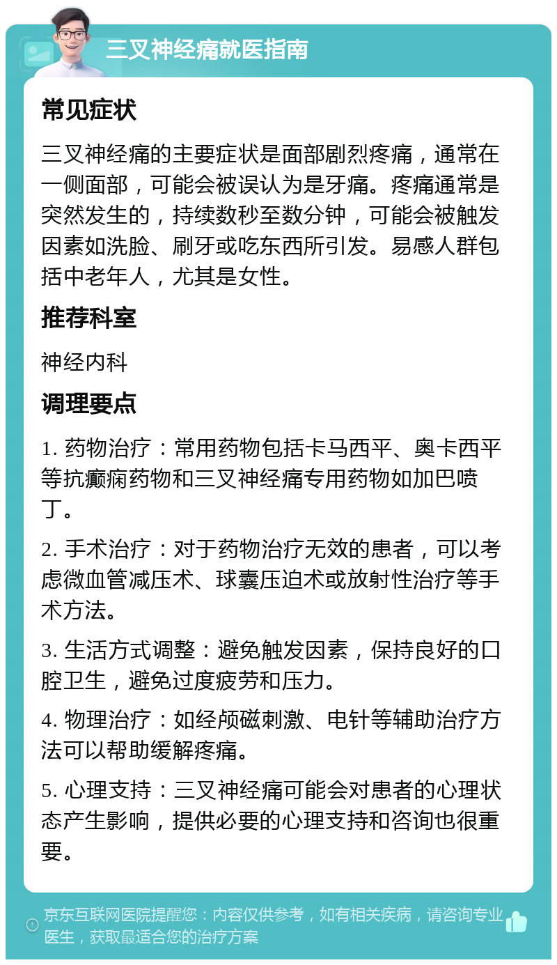 三叉神经痛就医指南 常见症状 三叉神经痛的主要症状是面部剧烈疼痛，通常在一侧面部，可能会被误认为是牙痛。疼痛通常是突然发生的，持续数秒至数分钟，可能会被触发因素如洗脸、刷牙或吃东西所引发。易感人群包括中老年人，尤其是女性。 推荐科室 神经内科 调理要点 1. 药物治疗：常用药物包括卡马西平、奥卡西平等抗癫痫药物和三叉神经痛专用药物如加巴喷丁。 2. 手术治疗：对于药物治疗无效的患者，可以考虑微血管减压术、球囊压迫术或放射性治疗等手术方法。 3. 生活方式调整：避免触发因素，保持良好的口腔卫生，避免过度疲劳和压力。 4. 物理治疗：如经颅磁刺激、电针等辅助治疗方法可以帮助缓解疼痛。 5. 心理支持：三叉神经痛可能会对患者的心理状态产生影响，提供必要的心理支持和咨询也很重要。