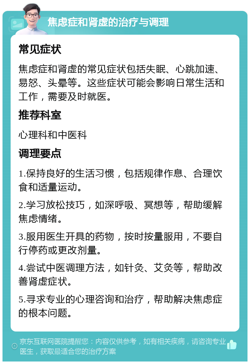 焦虑症和肾虚的治疗与调理 常见症状 焦虑症和肾虚的常见症状包括失眠、心跳加速、易怒、头晕等。这些症状可能会影响日常生活和工作，需要及时就医。 推荐科室 心理科和中医科 调理要点 1.保持良好的生活习惯，包括规律作息、合理饮食和适量运动。 2.学习放松技巧，如深呼吸、冥想等，帮助缓解焦虑情绪。 3.服用医生开具的药物，按时按量服用，不要自行停药或更改剂量。 4.尝试中医调理方法，如针灸、艾灸等，帮助改善肾虚症状。 5.寻求专业的心理咨询和治疗，帮助解决焦虑症的根本问题。