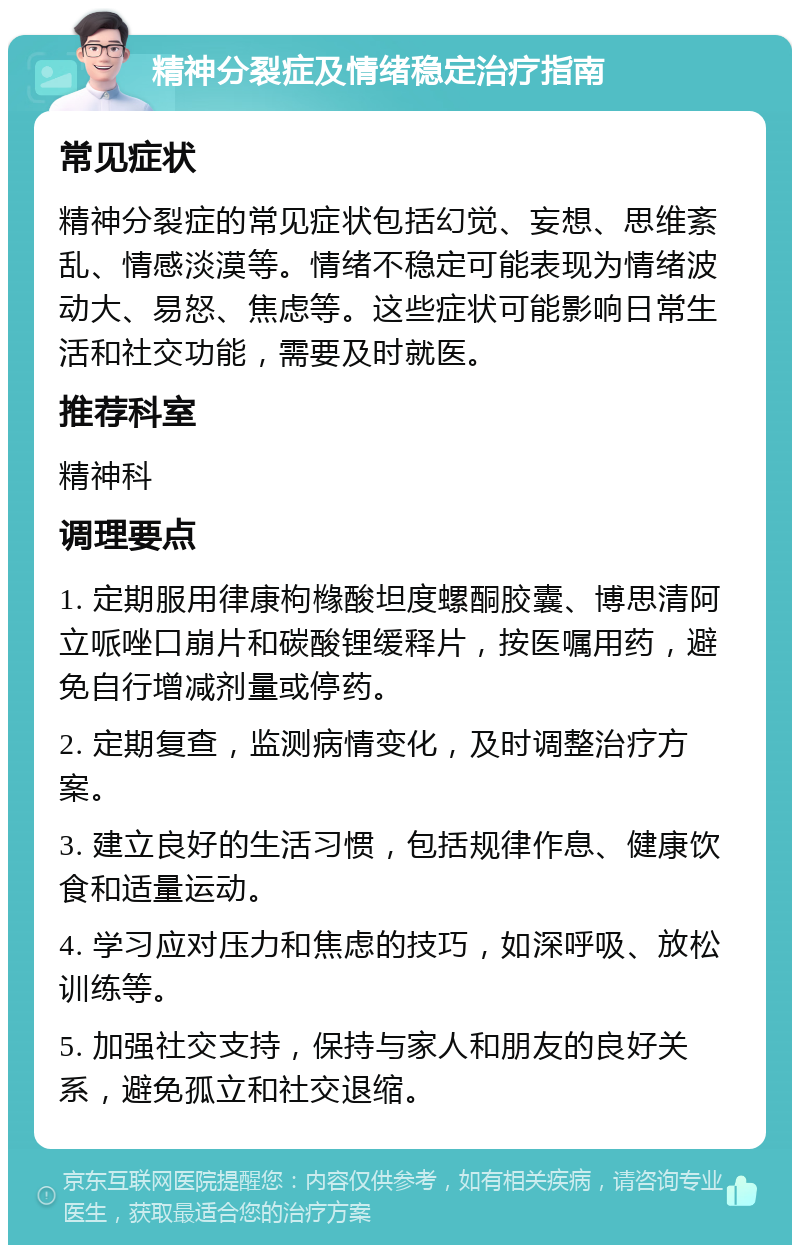 精神分裂症及情绪稳定治疗指南 常见症状 精神分裂症的常见症状包括幻觉、妄想、思维紊乱、情感淡漠等。情绪不稳定可能表现为情绪波动大、易怒、焦虑等。这些症状可能影响日常生活和社交功能，需要及时就医。 推荐科室 精神科 调理要点 1. 定期服用律康枸橼酸坦度螺酮胶囊、博思清阿立哌唑口崩片和碳酸锂缓释片，按医嘱用药，避免自行增减剂量或停药。 2. 定期复查，监测病情变化，及时调整治疗方案。 3. 建立良好的生活习惯，包括规律作息、健康饮食和适量运动。 4. 学习应对压力和焦虑的技巧，如深呼吸、放松训练等。 5. 加强社交支持，保持与家人和朋友的良好关系，避免孤立和社交退缩。