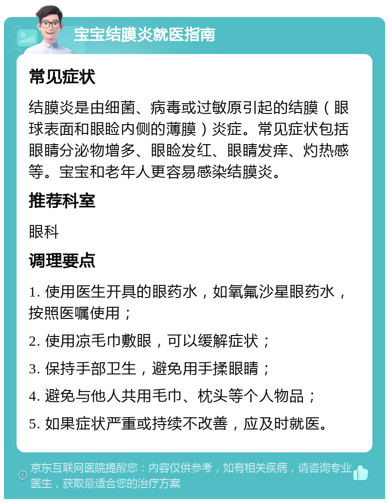 宝宝结膜炎就医指南 常见症状 结膜炎是由细菌、病毒或过敏原引起的结膜（眼球表面和眼睑内侧的薄膜）炎症。常见症状包括眼睛分泌物增多、眼睑发红、眼睛发痒、灼热感等。宝宝和老年人更容易感染结膜炎。 推荐科室 眼科 调理要点 1. 使用医生开具的眼药水，如氧氟沙星眼药水，按照医嘱使用； 2. 使用凉毛巾敷眼，可以缓解症状； 3. 保持手部卫生，避免用手揉眼睛； 4. 避免与他人共用毛巾、枕头等个人物品； 5. 如果症状严重或持续不改善，应及时就医。