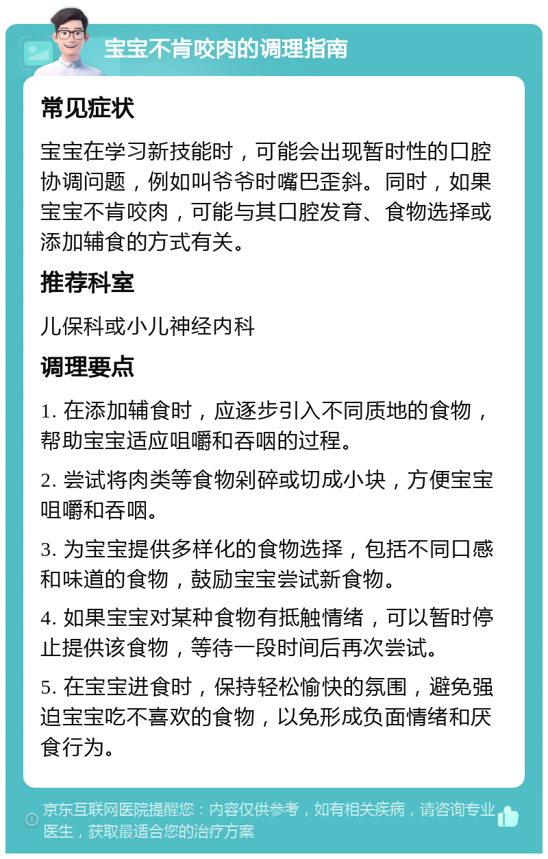 宝宝不肯咬肉的调理指南 常见症状 宝宝在学习新技能时，可能会出现暂时性的口腔协调问题，例如叫爷爷时嘴巴歪斜。同时，如果宝宝不肯咬肉，可能与其口腔发育、食物选择或添加辅食的方式有关。 推荐科室 儿保科或小儿神经内科 调理要点 1. 在添加辅食时，应逐步引入不同质地的食物，帮助宝宝适应咀嚼和吞咽的过程。 2. 尝试将肉类等食物剁碎或切成小块，方便宝宝咀嚼和吞咽。 3. 为宝宝提供多样化的食物选择，包括不同口感和味道的食物，鼓励宝宝尝试新食物。 4. 如果宝宝对某种食物有抵触情绪，可以暂时停止提供该食物，等待一段时间后再次尝试。 5. 在宝宝进食时，保持轻松愉快的氛围，避免强迫宝宝吃不喜欢的食物，以免形成负面情绪和厌食行为。