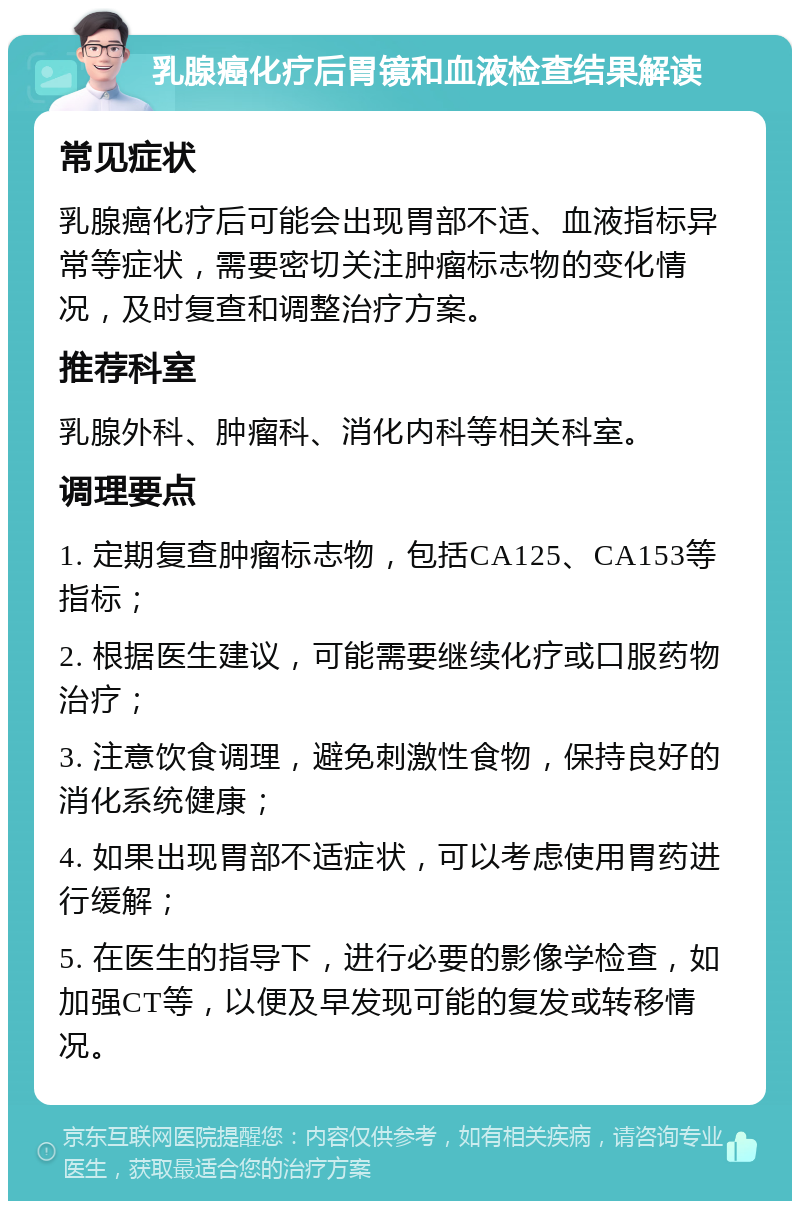 乳腺癌化疗后胃镜和血液检查结果解读 常见症状 乳腺癌化疗后可能会出现胃部不适、血液指标异常等症状，需要密切关注肿瘤标志物的变化情况，及时复查和调整治疗方案。 推荐科室 乳腺外科、肿瘤科、消化内科等相关科室。 调理要点 1. 定期复查肿瘤标志物，包括CA125、CA153等指标； 2. 根据医生建议，可能需要继续化疗或口服药物治疗； 3. 注意饮食调理，避免刺激性食物，保持良好的消化系统健康； 4. 如果出现胃部不适症状，可以考虑使用胃药进行缓解； 5. 在医生的指导下，进行必要的影像学检查，如加强CT等，以便及早发现可能的复发或转移情况。