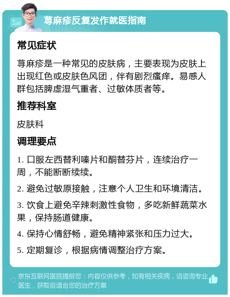 荨麻疹反复发作就医指南 常见症状 荨麻疹是一种常见的皮肤病，主要表现为皮肤上出现红色或皮肤色风团，伴有剧烈瘙痒。易感人群包括脾虚湿气重者、过敏体质者等。 推荐科室 皮肤科 调理要点 1. 口服左西替利嗪片和酮替芬片，连续治疗一周，不能断断续续。 2. 避免过敏原接触，注意个人卫生和环境清洁。 3. 饮食上避免辛辣刺激性食物，多吃新鲜蔬菜水果，保持肠道健康。 4. 保持心情舒畅，避免精神紧张和压力过大。 5. 定期复诊，根据病情调整治疗方案。