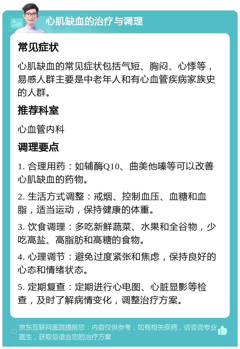 心肌缺血的治疗与调理 常见症状 心肌缺血的常见症状包括气短、胸闷、心悸等，易感人群主要是中老年人和有心血管疾病家族史的人群。 推荐科室 心血管内科 调理要点 1. 合理用药：如辅酶Q10、曲美他嗪等可以改善心肌缺血的药物。 2. 生活方式调整：戒烟、控制血压、血糖和血脂，适当运动，保持健康的体重。 3. 饮食调理：多吃新鲜蔬菜、水果和全谷物，少吃高盐、高脂肪和高糖的食物。 4. 心理调节：避免过度紧张和焦虑，保持良好的心态和情绪状态。 5. 定期复查：定期进行心电图、心脏显影等检查，及时了解病情变化，调整治疗方案。