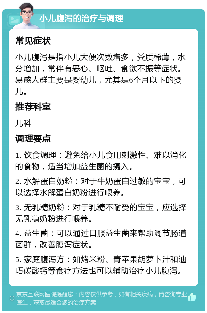 小儿腹泻的治疗与调理 常见症状 小儿腹泻是指小儿大便次数增多，粪质稀薄，水分增加，常伴有恶心、呕吐、食欲不振等症状。易感人群主要是婴幼儿，尤其是6个月以下的婴儿。 推荐科室 儿科 调理要点 1. 饮食调理：避免给小儿食用刺激性、难以消化的食物，适当增加益生菌的摄入。 2. 水解蛋白奶粉：对于牛奶蛋白过敏的宝宝，可以选择水解蛋白奶粉进行喂养。 3. 无乳糖奶粉：对于乳糖不耐受的宝宝，应选择无乳糖奶粉进行喂养。 4. 益生菌：可以通过口服益生菌来帮助调节肠道菌群，改善腹泻症状。 5. 家庭腹泻方：如烤米粉、青苹果胡萝卜汁和迪巧碳酸钙等食疗方法也可以辅助治疗小儿腹泻。