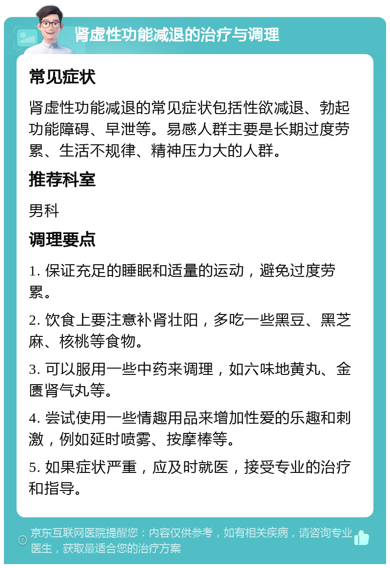 肾虚性功能减退的治疗与调理 常见症状 肾虚性功能减退的常见症状包括性欲减退、勃起功能障碍、早泄等。易感人群主要是长期过度劳累、生活不规律、精神压力大的人群。 推荐科室 男科 调理要点 1. 保证充足的睡眠和适量的运动，避免过度劳累。 2. 饮食上要注意补肾壮阳，多吃一些黑豆、黑芝麻、核桃等食物。 3. 可以服用一些中药来调理，如六味地黄丸、金匮肾气丸等。 4. 尝试使用一些情趣用品来增加性爱的乐趣和刺激，例如延时喷雾、按摩棒等。 5. 如果症状严重，应及时就医，接受专业的治疗和指导。