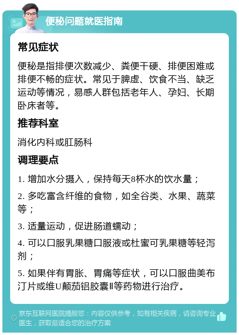 便秘问题就医指南 常见症状 便秘是指排便次数减少、粪便干硬、排便困难或排便不畅的症状。常见于脾虚、饮食不当、缺乏运动等情况，易感人群包括老年人、孕妇、长期卧床者等。 推荐科室 消化内科或肛肠科 调理要点 1. 增加水分摄入，保持每天8杯水的饮水量； 2. 多吃富含纤维的食物，如全谷类、水果、蔬菜等； 3. 适量运动，促进肠道蠕动； 4. 可以口服乳果糖口服液或杜蜜可乳果糖等轻泻剂； 5. 如果伴有胃胀、胃痛等症状，可以口服曲美布汀片或维U颠茄铝胶囊Ⅱ等药物进行治疗。