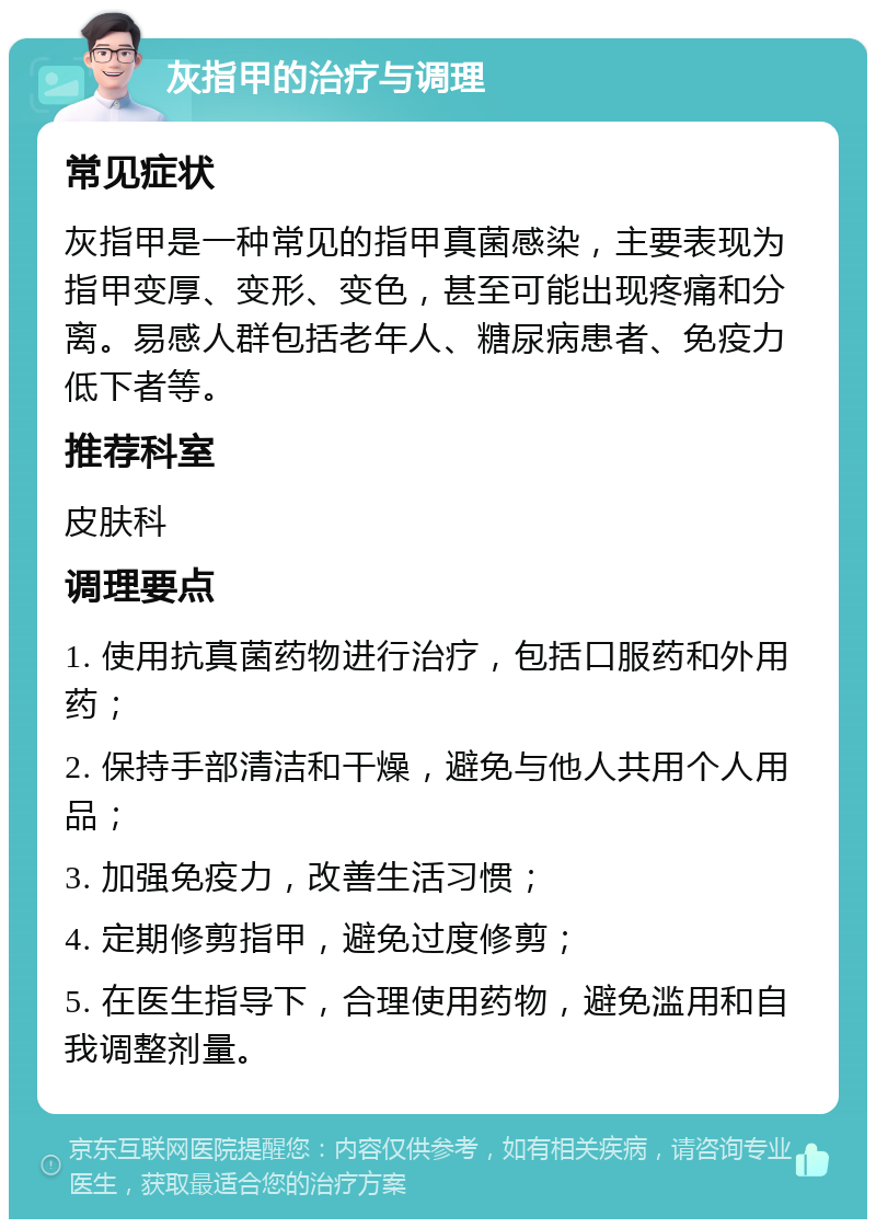 灰指甲的治疗与调理 常见症状 灰指甲是一种常见的指甲真菌感染，主要表现为指甲变厚、变形、变色，甚至可能出现疼痛和分离。易感人群包括老年人、糖尿病患者、免疫力低下者等。 推荐科室 皮肤科 调理要点 1. 使用抗真菌药物进行治疗，包括口服药和外用药； 2. 保持手部清洁和干燥，避免与他人共用个人用品； 3. 加强免疫力，改善生活习惯； 4. 定期修剪指甲，避免过度修剪； 5. 在医生指导下，合理使用药物，避免滥用和自我调整剂量。