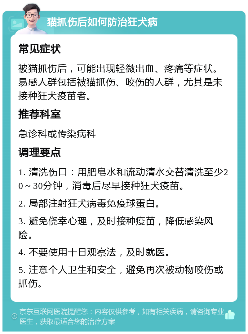 猫抓伤后如何防治狂犬病 常见症状 被猫抓伤后，可能出现轻微出血、疼痛等症状。易感人群包括被猫抓伤、咬伤的人群，尤其是未接种狂犬疫苗者。 推荐科室 急诊科或传染病科 调理要点 1. 清洗伤口：用肥皂水和流动清水交替清洗至少20～30分钟，消毒后尽早接种狂犬疫苗。 2. 局部注射狂犬病毒免疫球蛋白。 3. 避免侥幸心理，及时接种疫苗，降低感染风险。 4. 不要使用十日观察法，及时就医。 5. 注意个人卫生和安全，避免再次被动物咬伤或抓伤。