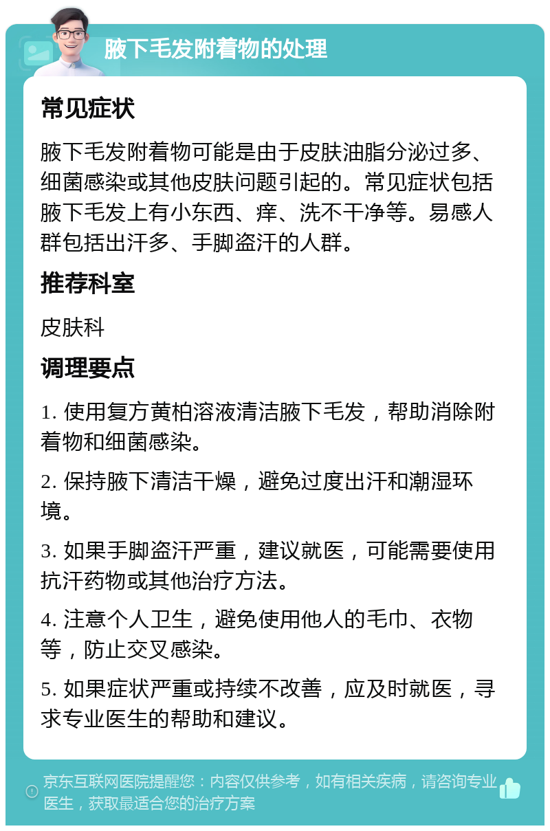 腋下毛发附着物的处理 常见症状 腋下毛发附着物可能是由于皮肤油脂分泌过多、细菌感染或其他皮肤问题引起的。常见症状包括腋下毛发上有小东西、痒、洗不干净等。易感人群包括出汗多、手脚盗汗的人群。 推荐科室 皮肤科 调理要点 1. 使用复方黄柏溶液清洁腋下毛发，帮助消除附着物和细菌感染。 2. 保持腋下清洁干燥，避免过度出汗和潮湿环境。 3. 如果手脚盗汗严重，建议就医，可能需要使用抗汗药物或其他治疗方法。 4. 注意个人卫生，避免使用他人的毛巾、衣物等，防止交叉感染。 5. 如果症状严重或持续不改善，应及时就医，寻求专业医生的帮助和建议。