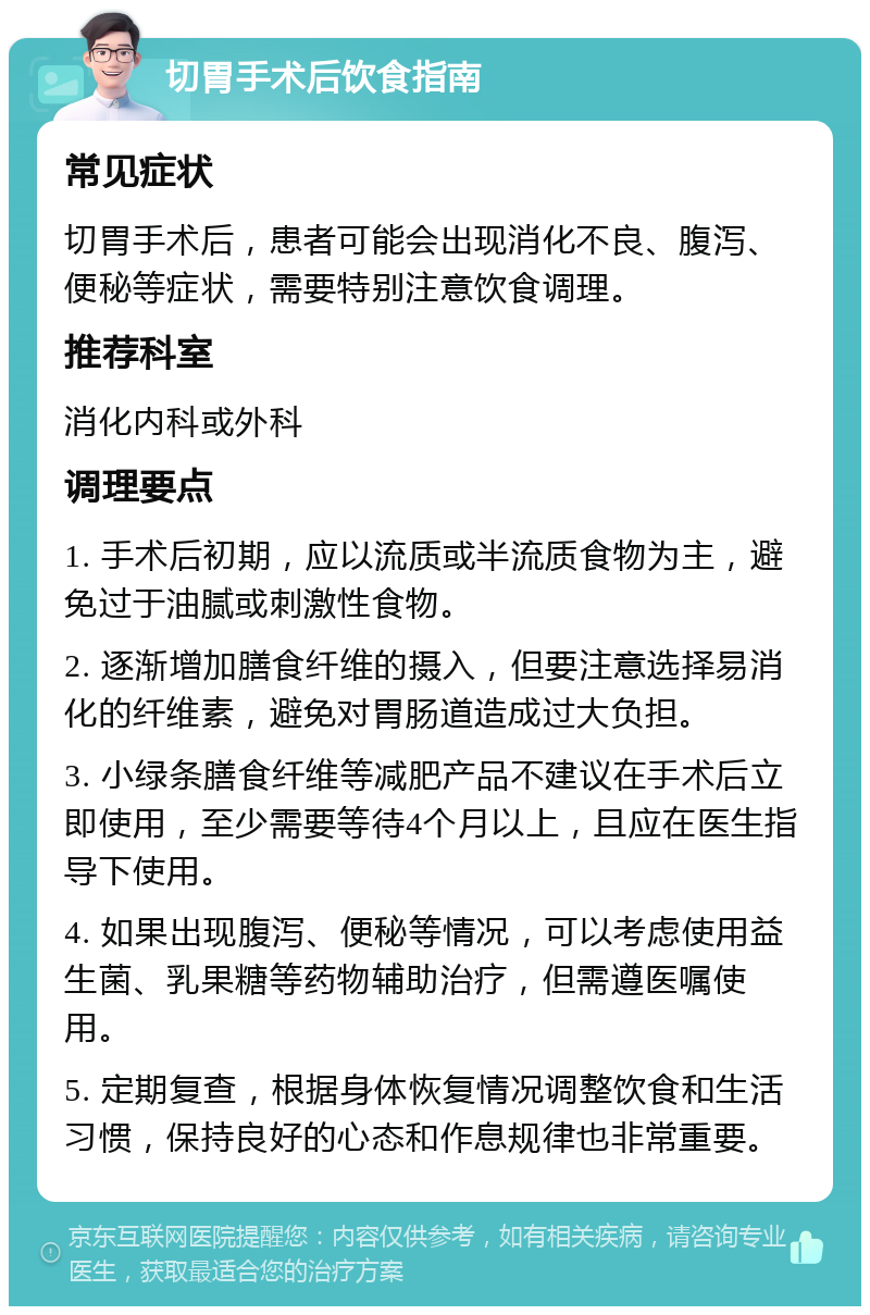 切胃手术后饮食指南 常见症状 切胃手术后，患者可能会出现消化不良、腹泻、便秘等症状，需要特别注意饮食调理。 推荐科室 消化内科或外科 调理要点 1. 手术后初期，应以流质或半流质食物为主，避免过于油腻或刺激性食物。 2. 逐渐增加膳食纤维的摄入，但要注意选择易消化的纤维素，避免对胃肠道造成过大负担。 3. 小绿条膳食纤维等减肥产品不建议在手术后立即使用，至少需要等待4个月以上，且应在医生指导下使用。 4. 如果出现腹泻、便秘等情况，可以考虑使用益生菌、乳果糖等药物辅助治疗，但需遵医嘱使用。 5. 定期复查，根据身体恢复情况调整饮食和生活习惯，保持良好的心态和作息规律也非常重要。