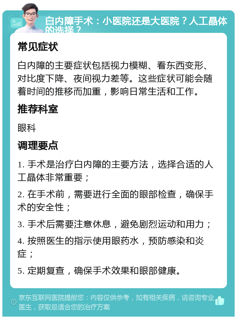 白内障手术：小医院还是大医院？人工晶体的选择？ 常见症状 白内障的主要症状包括视力模糊、看东西变形、对比度下降、夜间视力差等。这些症状可能会随着时间的推移而加重，影响日常生活和工作。 推荐科室 眼科 调理要点 1. 手术是治疗白内障的主要方法，选择合适的人工晶体非常重要； 2. 在手术前，需要进行全面的眼部检查，确保手术的安全性； 3. 手术后需要注意休息，避免剧烈运动和用力； 4. 按照医生的指示使用眼药水，预防感染和炎症； 5. 定期复查，确保手术效果和眼部健康。