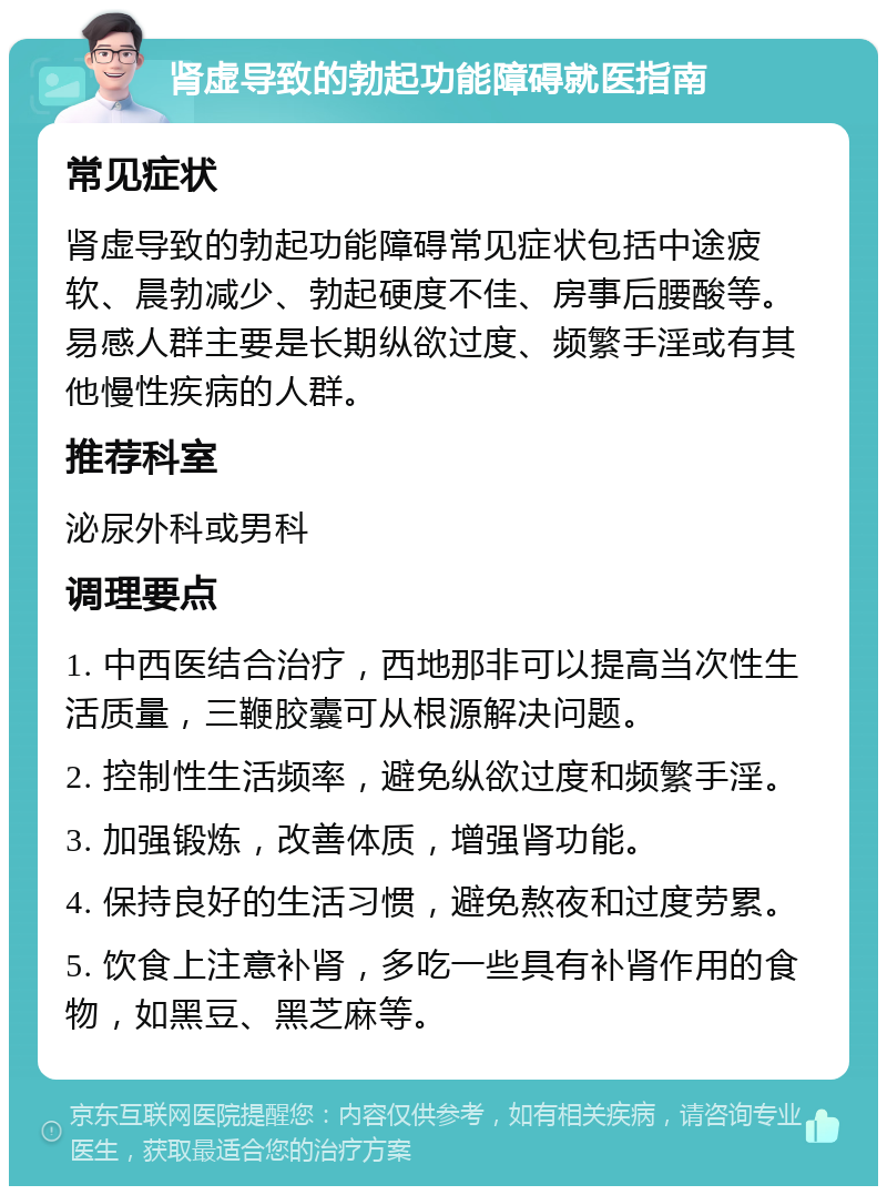 肾虚导致的勃起功能障碍就医指南 常见症状 肾虚导致的勃起功能障碍常见症状包括中途疲软、晨勃减少、勃起硬度不佳、房事后腰酸等。易感人群主要是长期纵欲过度、频繁手淫或有其他慢性疾病的人群。 推荐科室 泌尿外科或男科 调理要点 1. 中西医结合治疗，西地那非可以提高当次性生活质量，三鞭胶囊可从根源解决问题。 2. 控制性生活频率，避免纵欲过度和频繁手淫。 3. 加强锻炼，改善体质，增强肾功能。 4. 保持良好的生活习惯，避免熬夜和过度劳累。 5. 饮食上注意补肾，多吃一些具有补肾作用的食物，如黑豆、黑芝麻等。