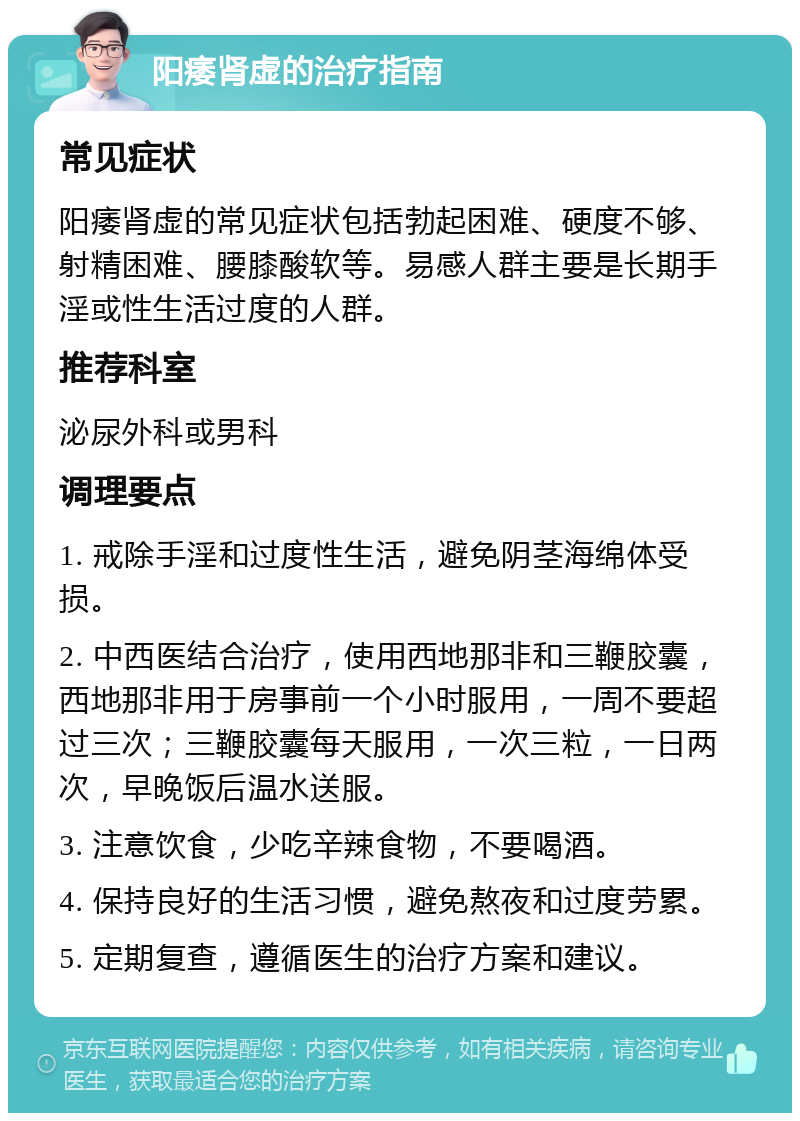 阳痿肾虚的治疗指南 常见症状 阳痿肾虚的常见症状包括勃起困难、硬度不够、射精困难、腰膝酸软等。易感人群主要是长期手淫或性生活过度的人群。 推荐科室 泌尿外科或男科 调理要点 1. 戒除手淫和过度性生活，避免阴茎海绵体受损。 2. 中西医结合治疗，使用西地那非和三鞭胶囊，西地那非用于房事前一个小时服用，一周不要超过三次；三鞭胶囊每天服用，一次三粒，一日两次，早晚饭后温水送服。 3. 注意饮食，少吃辛辣食物，不要喝酒。 4. 保持良好的生活习惯，避免熬夜和过度劳累。 5. 定期复查，遵循医生的治疗方案和建议。