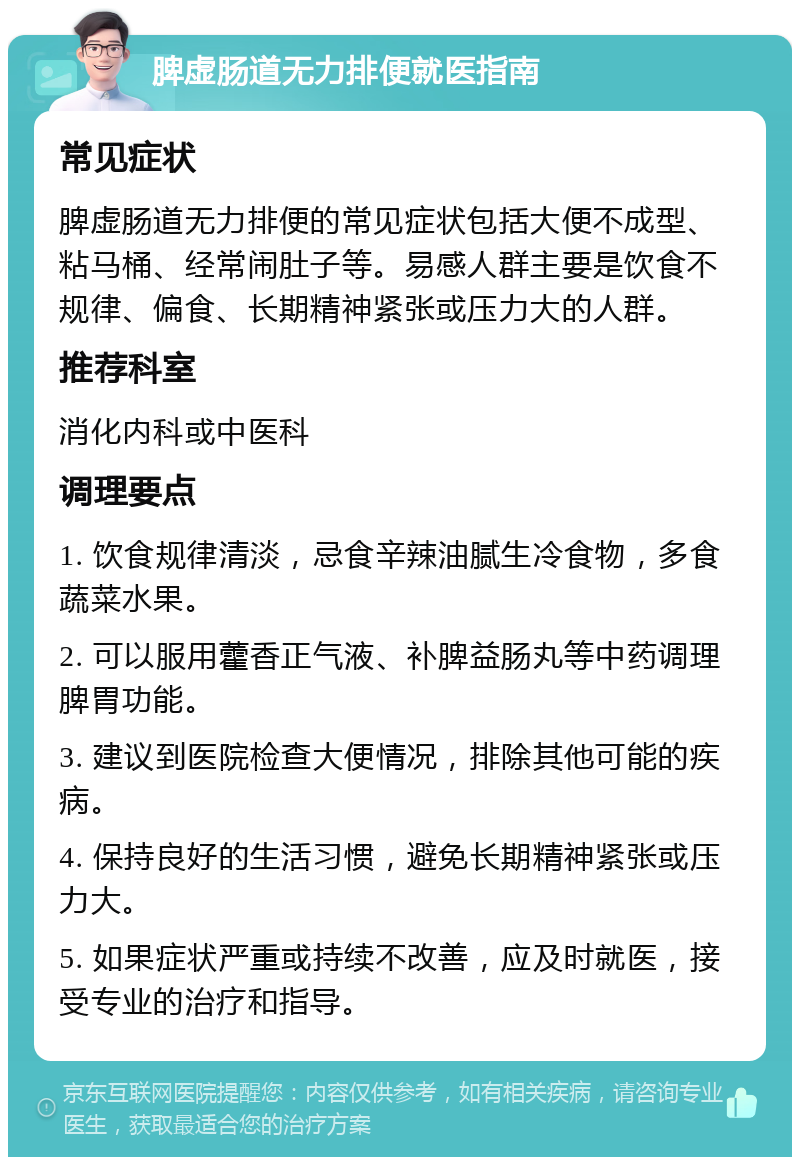 脾虚肠道无力排便就医指南 常见症状 脾虚肠道无力排便的常见症状包括大便不成型、粘马桶、经常闹肚子等。易感人群主要是饮食不规律、偏食、长期精神紧张或压力大的人群。 推荐科室 消化内科或中医科 调理要点 1. 饮食规律清淡，忌食辛辣油腻生冷食物，多食蔬菜水果。 2. 可以服用藿香正气液、补脾益肠丸等中药调理脾胃功能。 3. 建议到医院检查大便情况，排除其他可能的疾病。 4. 保持良好的生活习惯，避免长期精神紧张或压力大。 5. 如果症状严重或持续不改善，应及时就医，接受专业的治疗和指导。