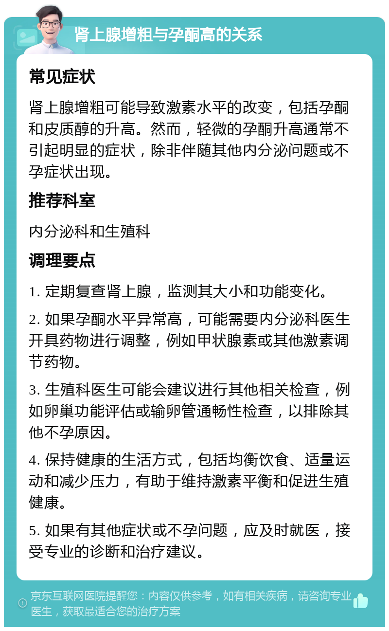 肾上腺增粗与孕酮高的关系 常见症状 肾上腺增粗可能导致激素水平的改变，包括孕酮和皮质醇的升高。然而，轻微的孕酮升高通常不引起明显的症状，除非伴随其他内分泌问题或不孕症状出现。 推荐科室 内分泌科和生殖科 调理要点 1. 定期复查肾上腺，监测其大小和功能变化。 2. 如果孕酮水平异常高，可能需要内分泌科医生开具药物进行调整，例如甲状腺素或其他激素调节药物。 3. 生殖科医生可能会建议进行其他相关检查，例如卵巢功能评估或输卵管通畅性检查，以排除其他不孕原因。 4. 保持健康的生活方式，包括均衡饮食、适量运动和减少压力，有助于维持激素平衡和促进生殖健康。 5. 如果有其他症状或不孕问题，应及时就医，接受专业的诊断和治疗建议。