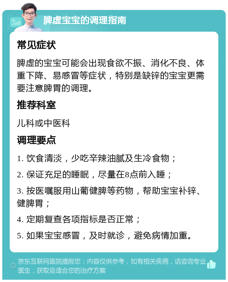 脾虚宝宝的调理指南 常见症状 脾虚的宝宝可能会出现食欲不振、消化不良、体重下降、易感冒等症状，特别是缺锌的宝宝更需要注意脾胃的调理。 推荐科室 儿科或中医科 调理要点 1. 饮食清淡，少吃辛辣油腻及生冷食物； 2. 保证充足的睡眠，尽量在8点前入睡； 3. 按医嘱服用山葡健脾等药物，帮助宝宝补锌、健脾胃； 4. 定期复查各项指标是否正常； 5. 如果宝宝感冒，及时就诊，避免病情加重。