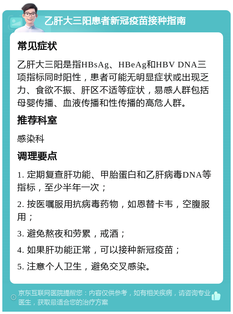 乙肝大三阳患者新冠疫苗接种指南 常见症状 乙肝大三阳是指HBsAg、HBeAg和HBV DNA三项指标同时阳性，患者可能无明显症状或出现乏力、食欲不振、肝区不适等症状，易感人群包括母婴传播、血液传播和性传播的高危人群。 推荐科室 感染科 调理要点 1. 定期复查肝功能、甲胎蛋白和乙肝病毒DNA等指标，至少半年一次； 2. 按医嘱服用抗病毒药物，如恩替卡韦，空腹服用； 3. 避免熬夜和劳累，戒酒； 4. 如果肝功能正常，可以接种新冠疫苗； 5. 注意个人卫生，避免交叉感染。