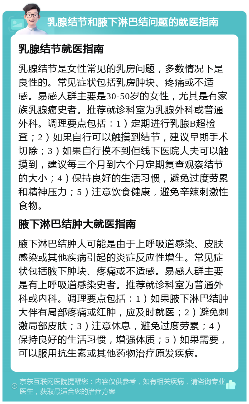 乳腺结节和腋下淋巴结问题的就医指南 乳腺结节就医指南 乳腺结节是女性常见的乳房问题，多数情况下是良性的。常见症状包括乳房肿块、疼痛或不适感。易感人群主要是30-50岁的女性，尤其是有家族乳腺癌史者。推荐就诊科室为乳腺外科或普通外科。调理要点包括：1）定期进行乳腺B超检查；2）如果自行可以触摸到结节，建议早期手术切除；3）如果自行摸不到但线下医院大夫可以触摸到，建议每三个月到六个月定期复查观察结节的大小；4）保持良好的生活习惯，避免过度劳累和精神压力；5）注意饮食健康，避免辛辣刺激性食物。 腋下淋巴结肿大就医指南 腋下淋巴结肿大可能是由于上呼吸道感染、皮肤感染或其他疾病引起的炎症反应性增生。常见症状包括腋下肿块、疼痛或不适感。易感人群主要是有上呼吸道感染史者。推荐就诊科室为普通外科或内科。调理要点包括：1）如果腋下淋巴结肿大伴有局部疼痛或红肿，应及时就医；2）避免刺激局部皮肤；3）注意休息，避免过度劳累；4）保持良好的生活习惯，增强体质；5）如果需要，可以服用抗生素或其他药物治疗原发疾病。