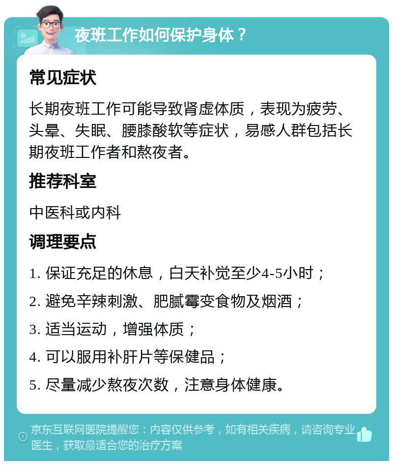 夜班工作如何保护身体？ 常见症状 长期夜班工作可能导致肾虚体质，表现为疲劳、头晕、失眠、腰膝酸软等症状，易感人群包括长期夜班工作者和熬夜者。 推荐科室 中医科或内科 调理要点 1. 保证充足的休息，白天补觉至少4-5小时； 2. 避免辛辣刺激、肥腻霉变食物及烟酒； 3. 适当运动，增强体质； 4. 可以服用补肝片等保健品； 5. 尽量减少熬夜次数，注意身体健康。