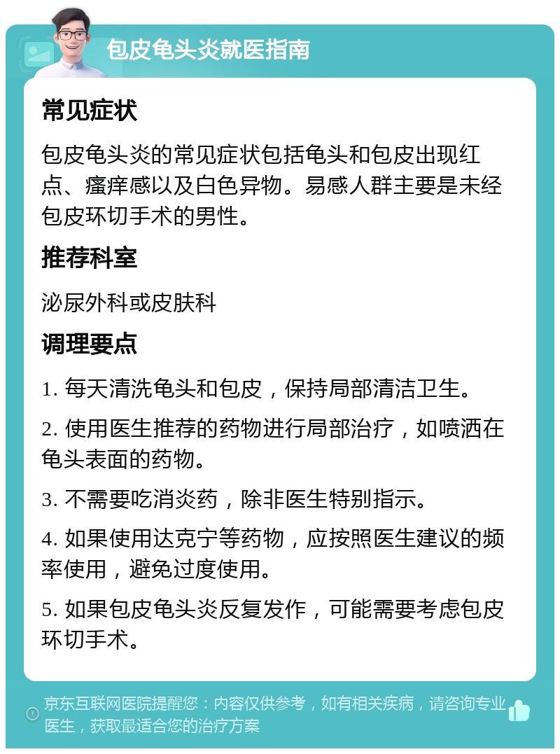 包皮龟头炎就医指南 常见症状 包皮龟头炎的常见症状包括龟头和包皮出现红点、瘙痒感以及白色异物。易感人群主要是未经包皮环切手术的男性。 推荐科室 泌尿外科或皮肤科 调理要点 1. 每天清洗龟头和包皮，保持局部清洁卫生。 2. 使用医生推荐的药物进行局部治疗，如喷洒在龟头表面的药物。 3. 不需要吃消炎药，除非医生特别指示。 4. 如果使用达克宁等药物，应按照医生建议的频率使用，避免过度使用。 5. 如果包皮龟头炎反复发作，可能需要考虑包皮环切手术。