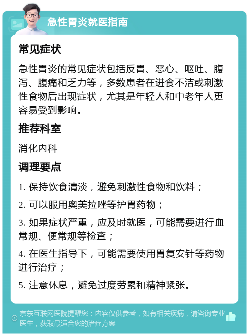 急性胃炎就医指南 常见症状 急性胃炎的常见症状包括反胃、恶心、呕吐、腹泻、腹痛和乏力等，多数患者在进食不洁或刺激性食物后出现症状，尤其是年轻人和中老年人更容易受到影响。 推荐科室 消化内科 调理要点 1. 保持饮食清淡，避免刺激性食物和饮料； 2. 可以服用奥美拉唑等护胃药物； 3. 如果症状严重，应及时就医，可能需要进行血常规、便常规等检查； 4. 在医生指导下，可能需要使用胃复安针等药物进行治疗； 5. 注意休息，避免过度劳累和精神紧张。