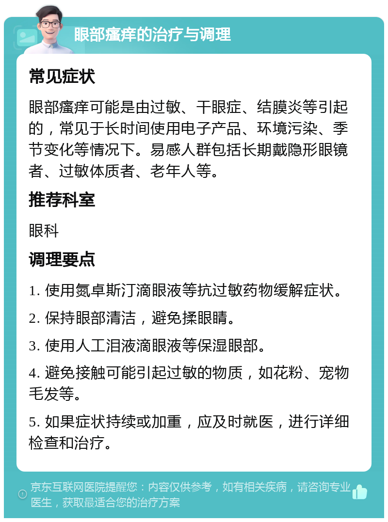 眼部瘙痒的治疗与调理 常见症状 眼部瘙痒可能是由过敏、干眼症、结膜炎等引起的，常见于长时间使用电子产品、环境污染、季节变化等情况下。易感人群包括长期戴隐形眼镜者、过敏体质者、老年人等。 推荐科室 眼科 调理要点 1. 使用氮卓斯汀滴眼液等抗过敏药物缓解症状。 2. 保持眼部清洁，避免揉眼睛。 3. 使用人工泪液滴眼液等保湿眼部。 4. 避免接触可能引起过敏的物质，如花粉、宠物毛发等。 5. 如果症状持续或加重，应及时就医，进行详细检查和治疗。