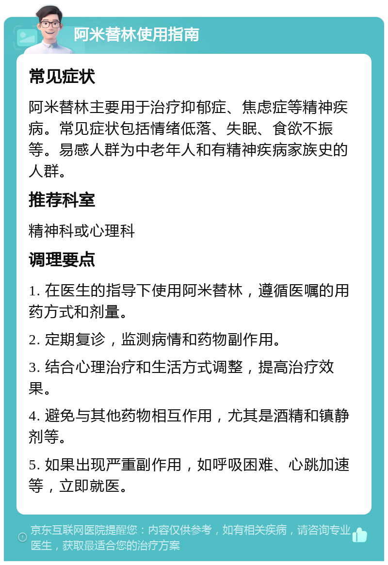 阿米替林使用指南 常见症状 阿米替林主要用于治疗抑郁症、焦虑症等精神疾病。常见症状包括情绪低落、失眠、食欲不振等。易感人群为中老年人和有精神疾病家族史的人群。 推荐科室 精神科或心理科 调理要点 1. 在医生的指导下使用阿米替林，遵循医嘱的用药方式和剂量。 2. 定期复诊，监测病情和药物副作用。 3. 结合心理治疗和生活方式调整，提高治疗效果。 4. 避免与其他药物相互作用，尤其是酒精和镇静剂等。 5. 如果出现严重副作用，如呼吸困难、心跳加速等，立即就医。