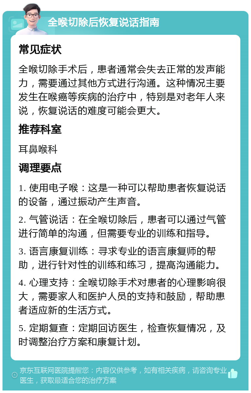 全喉切除后恢复说话指南 常见症状 全喉切除手术后，患者通常会失去正常的发声能力，需要通过其他方式进行沟通。这种情况主要发生在喉癌等疾病的治疗中，特别是对老年人来说，恢复说话的难度可能会更大。 推荐科室 耳鼻喉科 调理要点 1. 使用电子喉：这是一种可以帮助患者恢复说话的设备，通过振动产生声音。 2. 气管说话：在全喉切除后，患者可以通过气管进行简单的沟通，但需要专业的训练和指导。 3. 语言康复训练：寻求专业的语言康复师的帮助，进行针对性的训练和练习，提高沟通能力。 4. 心理支持：全喉切除手术对患者的心理影响很大，需要家人和医护人员的支持和鼓励，帮助患者适应新的生活方式。 5. 定期复查：定期回访医生，检查恢复情况，及时调整治疗方案和康复计划。