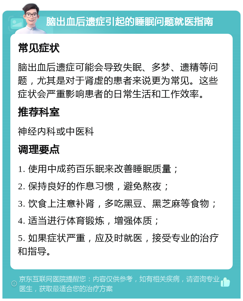 脑出血后遗症引起的睡眠问题就医指南 常见症状 脑出血后遗症可能会导致失眠、多梦、遗精等问题，尤其是对于肾虚的患者来说更为常见。这些症状会严重影响患者的日常生活和工作效率。 推荐科室 神经内科或中医科 调理要点 1. 使用中成药百乐眠来改善睡眠质量； 2. 保持良好的作息习惯，避免熬夜； 3. 饮食上注意补肾，多吃黑豆、黑芝麻等食物； 4. 适当进行体育锻炼，增强体质； 5. 如果症状严重，应及时就医，接受专业的治疗和指导。