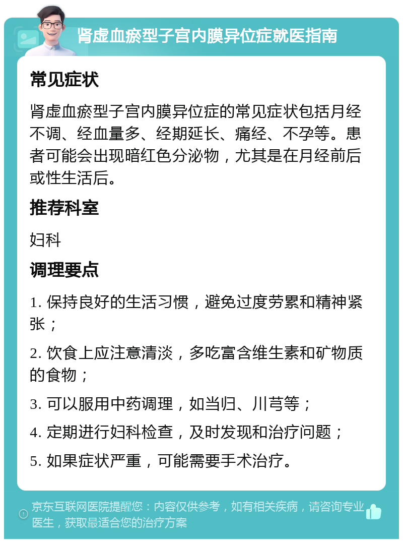 肾虚血瘀型子宫内膜异位症就医指南 常见症状 肾虚血瘀型子宫内膜异位症的常见症状包括月经不调、经血量多、经期延长、痛经、不孕等。患者可能会出现暗红色分泌物，尤其是在月经前后或性生活后。 推荐科室 妇科 调理要点 1. 保持良好的生活习惯，避免过度劳累和精神紧张； 2. 饮食上应注意清淡，多吃富含维生素和矿物质的食物； 3. 可以服用中药调理，如当归、川芎等； 4. 定期进行妇科检查，及时发现和治疗问题； 5. 如果症状严重，可能需要手术治疗。