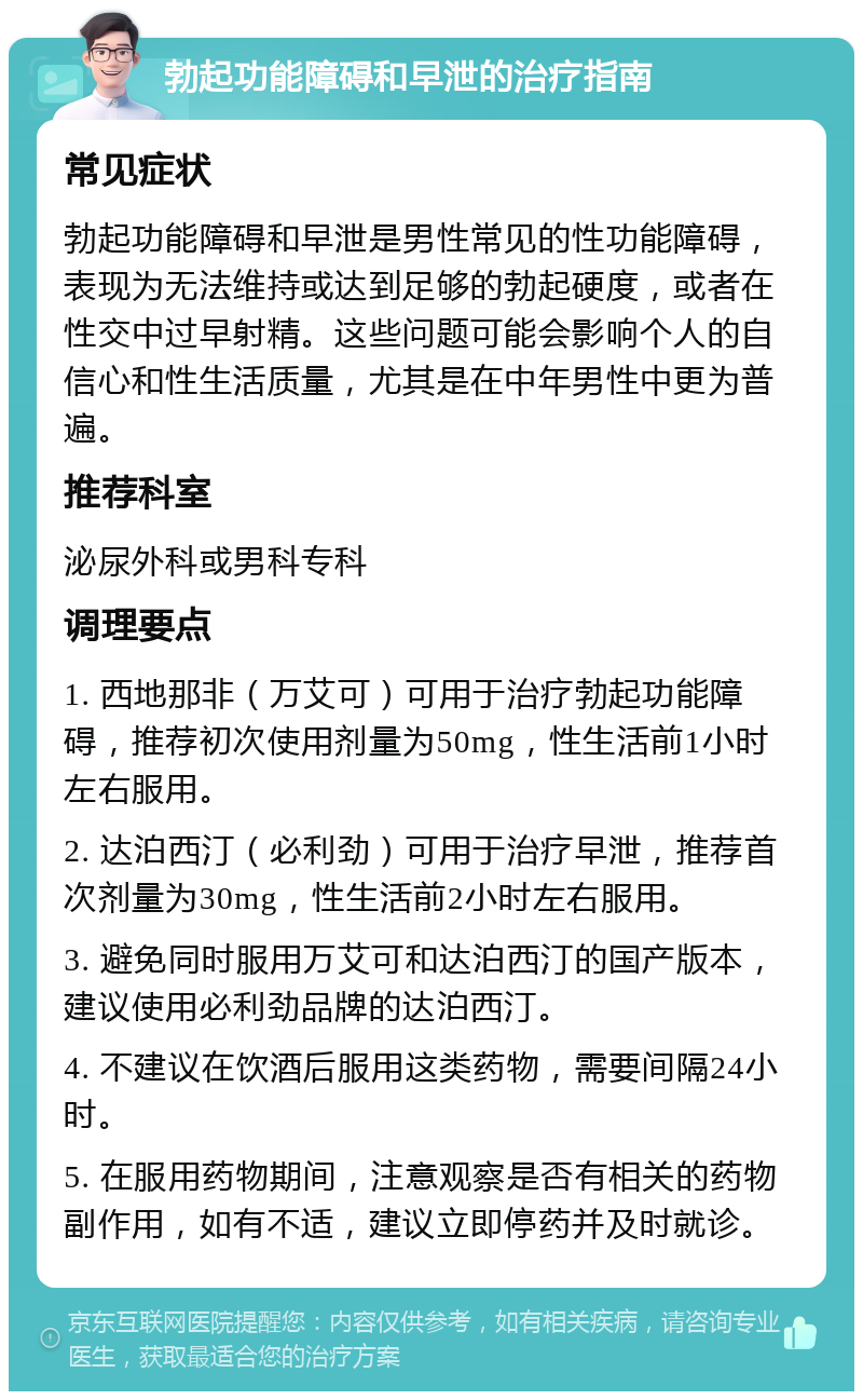 勃起功能障碍和早泄的治疗指南 常见症状 勃起功能障碍和早泄是男性常见的性功能障碍，表现为无法维持或达到足够的勃起硬度，或者在性交中过早射精。这些问题可能会影响个人的自信心和性生活质量，尤其是在中年男性中更为普遍。 推荐科室 泌尿外科或男科专科 调理要点 1. 西地那非（万艾可）可用于治疗勃起功能障碍，推荐初次使用剂量为50mg，性生活前1小时左右服用。 2. 达泊西汀（必利劲）可用于治疗早泄，推荐首次剂量为30mg，性生活前2小时左右服用。 3. 避免同时服用万艾可和达泊西汀的国产版本，建议使用必利劲品牌的达泊西汀。 4. 不建议在饮酒后服用这类药物，需要间隔24小时。 5. 在服用药物期间，注意观察是否有相关的药物副作用，如有不适，建议立即停药并及时就诊。