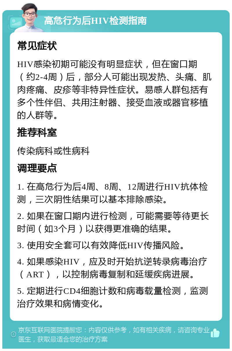 高危行为后HIV检测指南 常见症状 HIV感染初期可能没有明显症状，但在窗口期（约2-4周）后，部分人可能出现发热、头痛、肌肉疼痛、皮疹等非特异性症状。易感人群包括有多个性伴侣、共用注射器、接受血液或器官移植的人群等。 推荐科室 传染病科或性病科 调理要点 1. 在高危行为后4周、8周、12周进行HIV抗体检测，三次阴性结果可以基本排除感染。 2. 如果在窗口期内进行检测，可能需要等待更长时间（如3个月）以获得更准确的结果。 3. 使用安全套可以有效降低HIV传播风险。 4. 如果感染HIV，应及时开始抗逆转录病毒治疗（ART），以控制病毒复制和延缓疾病进展。 5. 定期进行CD4细胞计数和病毒载量检测，监测治疗效果和病情变化。