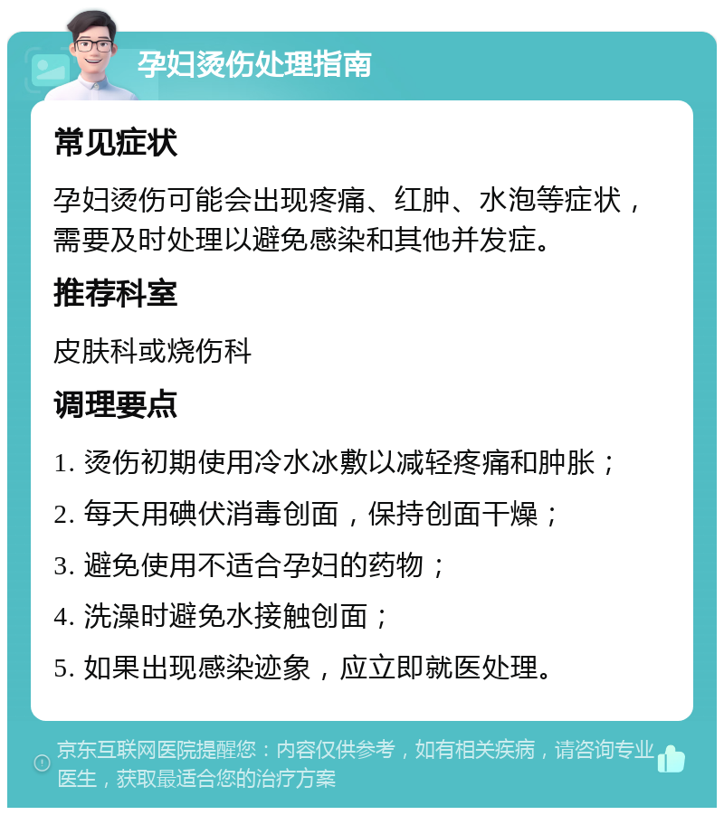 孕妇烫伤处理指南 常见症状 孕妇烫伤可能会出现疼痛、红肿、水泡等症状，需要及时处理以避免感染和其他并发症。 推荐科室 皮肤科或烧伤科 调理要点 1. 烫伤初期使用冷水冰敷以减轻疼痛和肿胀； 2. 每天用碘伏消毒创面，保持创面干燥； 3. 避免使用不适合孕妇的药物； 4. 洗澡时避免水接触创面； 5. 如果出现感染迹象，应立即就医处理。