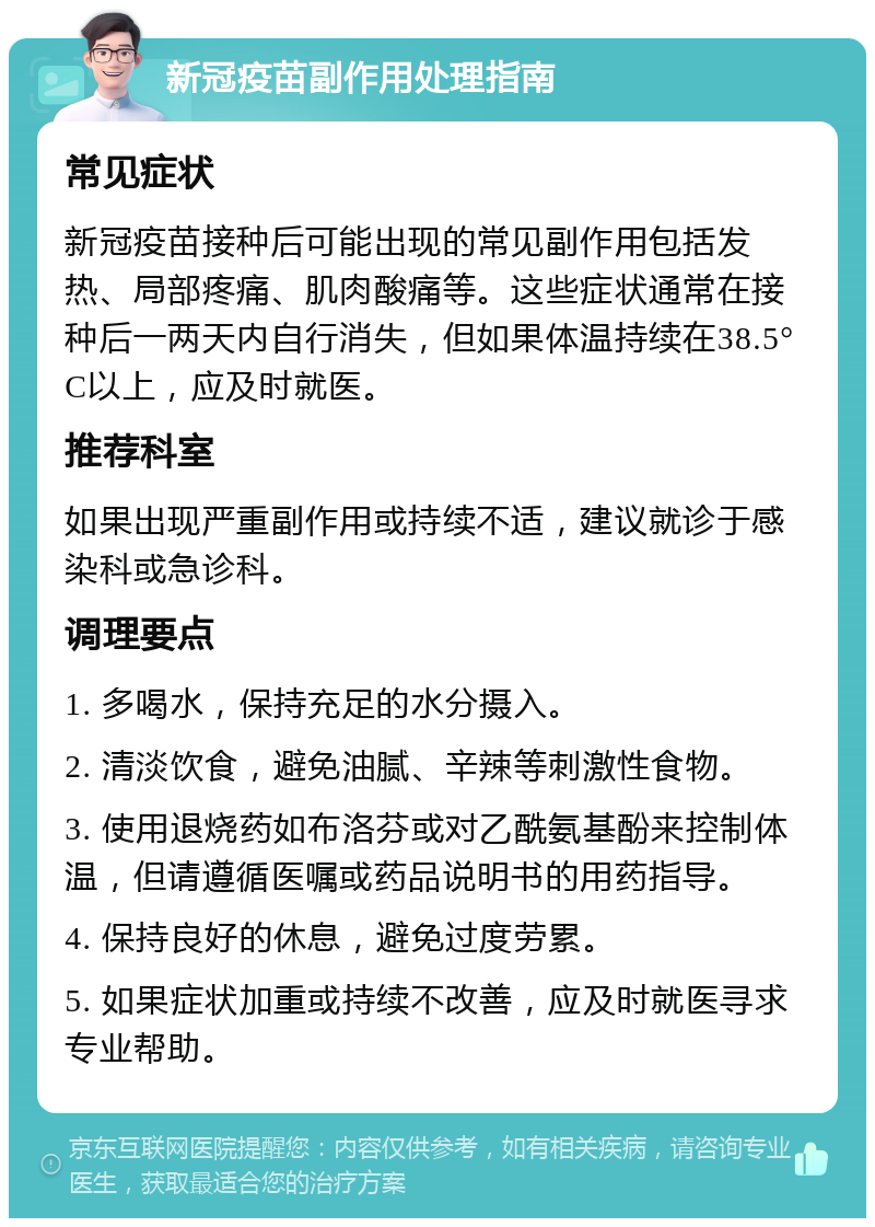 新冠疫苗副作用处理指南 常见症状 新冠疫苗接种后可能出现的常见副作用包括发热、局部疼痛、肌肉酸痛等。这些症状通常在接种后一两天内自行消失，但如果体温持续在38.5°C以上，应及时就医。 推荐科室 如果出现严重副作用或持续不适，建议就诊于感染科或急诊科。 调理要点 1. 多喝水，保持充足的水分摄入。 2. 清淡饮食，避免油腻、辛辣等刺激性食物。 3. 使用退烧药如布洛芬或对乙酰氨基酚来控制体温，但请遵循医嘱或药品说明书的用药指导。 4. 保持良好的休息，避免过度劳累。 5. 如果症状加重或持续不改善，应及时就医寻求专业帮助。