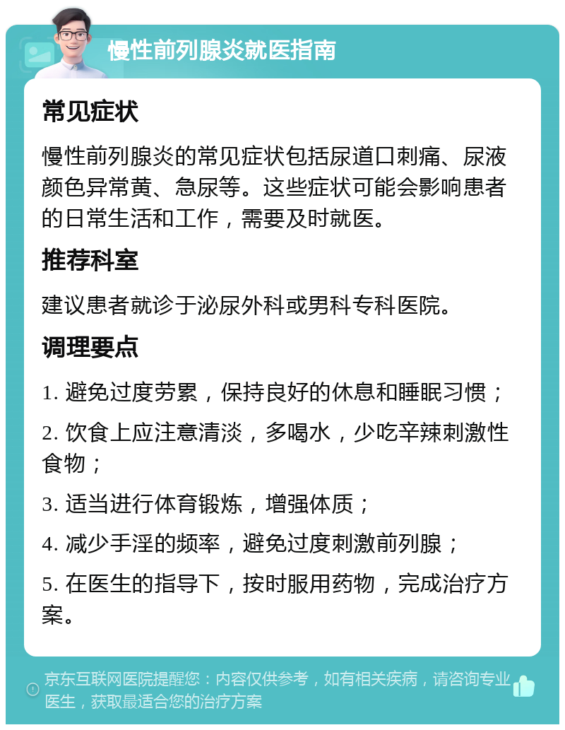 慢性前列腺炎就医指南 常见症状 慢性前列腺炎的常见症状包括尿道口刺痛、尿液颜色异常黄、急尿等。这些症状可能会影响患者的日常生活和工作，需要及时就医。 推荐科室 建议患者就诊于泌尿外科或男科专科医院。 调理要点 1. 避免过度劳累，保持良好的休息和睡眠习惯； 2. 饮食上应注意清淡，多喝水，少吃辛辣刺激性食物； 3. 适当进行体育锻炼，增强体质； 4. 减少手淫的频率，避免过度刺激前列腺； 5. 在医生的指导下，按时服用药物，完成治疗方案。