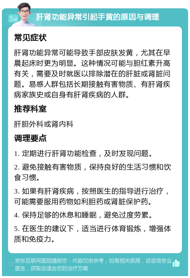 肝肾功能异常引起手黄的原因与调理 常见症状 肝肾功能异常可能导致手部皮肤发黄，尤其在早晨起床时更为明显。这种情况可能与胆红素升高有关，需要及时就医以排除潜在的肝脏或肾脏问题。易感人群包括长期接触有害物质、有肝肾疾病家族史或自身有肝肾疾病的人群。 推荐科室 肝胆外科或肾内科 调理要点 1. 定期进行肝肾功能检查，及时发现问题。 2. 避免接触有害物质，保持良好的生活习惯和饮食习惯。 3. 如果有肝肾疾病，按照医生的指导进行治疗，可能需要服用药物如利胆药或肾脏保护药。 4. 保持足够的休息和睡眠，避免过度劳累。 5. 在医生的建议下，适当进行体育锻炼，增强体质和免疫力。