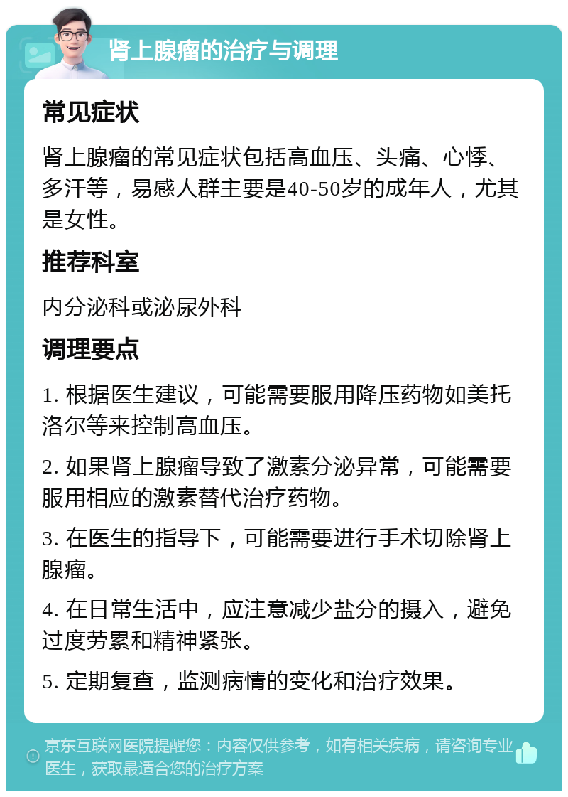 肾上腺瘤的治疗与调理 常见症状 肾上腺瘤的常见症状包括高血压、头痛、心悸、多汗等，易感人群主要是40-50岁的成年人，尤其是女性。 推荐科室 内分泌科或泌尿外科 调理要点 1. 根据医生建议，可能需要服用降压药物如美托洛尔等来控制高血压。 2. 如果肾上腺瘤导致了激素分泌异常，可能需要服用相应的激素替代治疗药物。 3. 在医生的指导下，可能需要进行手术切除肾上腺瘤。 4. 在日常生活中，应注意减少盐分的摄入，避免过度劳累和精神紧张。 5. 定期复查，监测病情的变化和治疗效果。