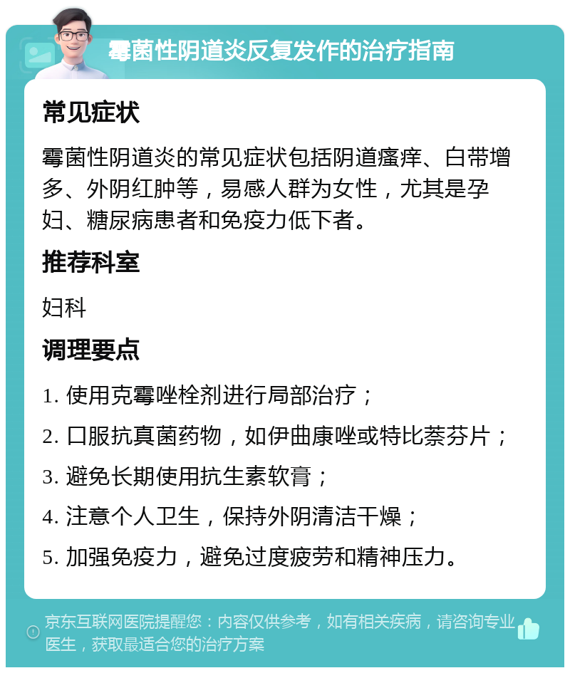 霉菌性阴道炎反复发作的治疗指南 常见症状 霉菌性阴道炎的常见症状包括阴道瘙痒、白带增多、外阴红肿等，易感人群为女性，尤其是孕妇、糖尿病患者和免疫力低下者。 推荐科室 妇科 调理要点 1. 使用克霉唑栓剂进行局部治疗； 2. 口服抗真菌药物，如伊曲康唑或特比萘芬片； 3. 避免长期使用抗生素软膏； 4. 注意个人卫生，保持外阴清洁干燥； 5. 加强免疫力，避免过度疲劳和精神压力。