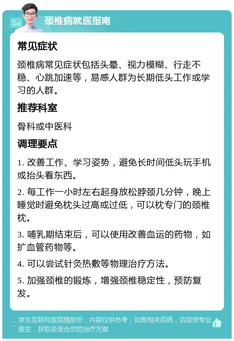 颈椎病就医指南 常见症状 颈椎病常见症状包括头晕、视力模糊、行走不稳、心跳加速等，易感人群为长期低头工作或学习的人群。 推荐科室 骨科或中医科 调理要点 1. 改善工作、学习姿势，避免长时间低头玩手机或抬头看东西。 2. 每工作一小时左右起身放松脖颈几分钟，晚上睡觉时避免枕头过高或过低，可以枕专门的颈椎枕。 3. 哺乳期结束后，可以使用改善血运的药物，如扩血管药物等。 4. 可以尝试针灸热敷等物理治疗方法。 5. 加强颈椎的锻炼，增强颈椎稳定性，预防复发。