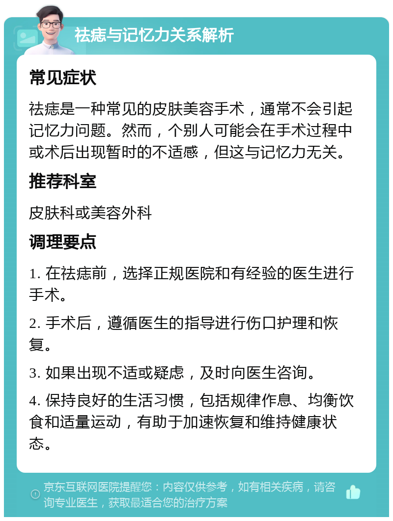 祛痣与记忆力关系解析 常见症状 祛痣是一种常见的皮肤美容手术，通常不会引起记忆力问题。然而，个别人可能会在手术过程中或术后出现暂时的不适感，但这与记忆力无关。 推荐科室 皮肤科或美容外科 调理要点 1. 在祛痣前，选择正规医院和有经验的医生进行手术。 2. 手术后，遵循医生的指导进行伤口护理和恢复。 3. 如果出现不适或疑虑，及时向医生咨询。 4. 保持良好的生活习惯，包括规律作息、均衡饮食和适量运动，有助于加速恢复和维持健康状态。