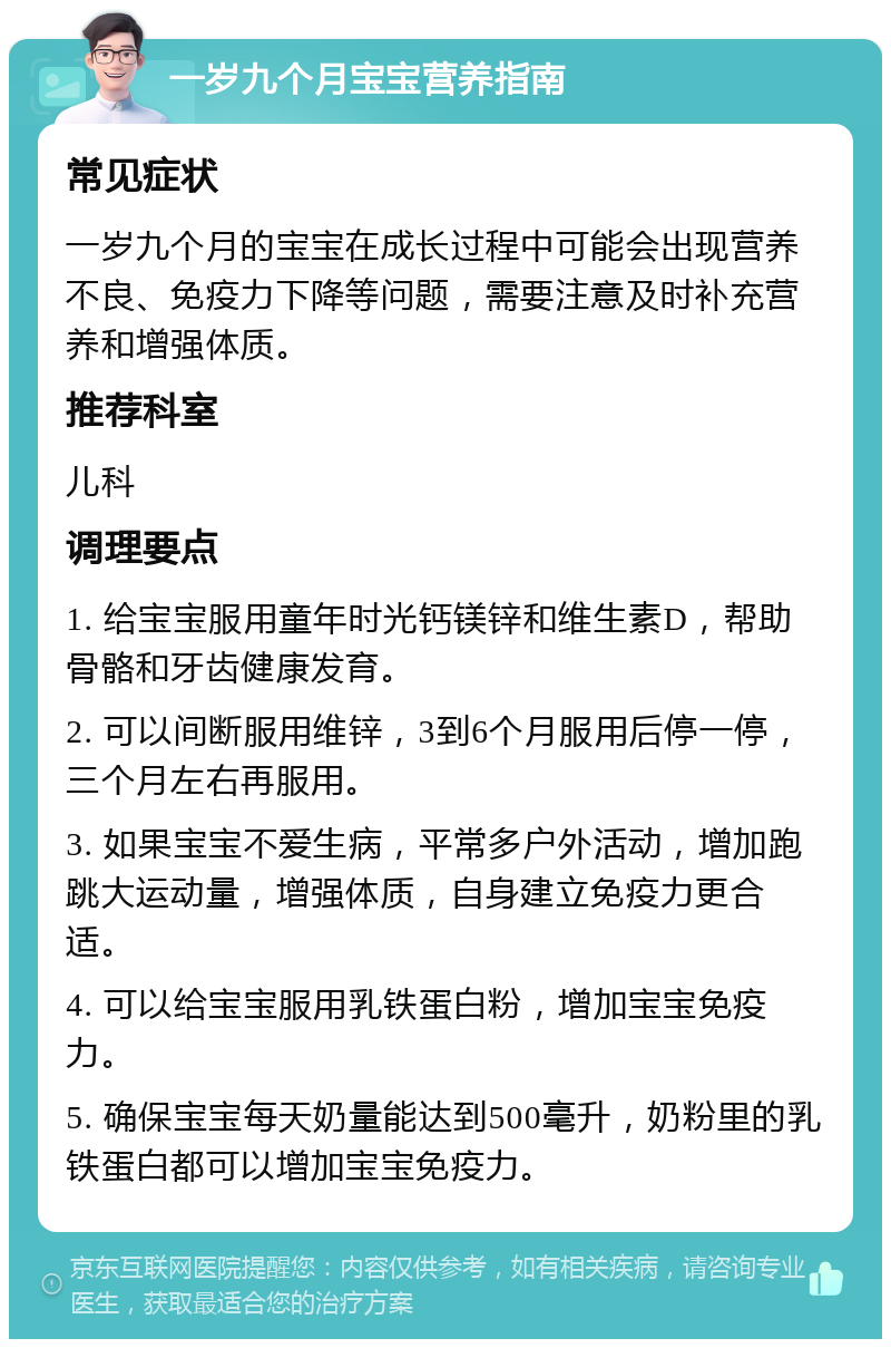 一岁九个月宝宝营养指南 常见症状 一岁九个月的宝宝在成长过程中可能会出现营养不良、免疫力下降等问题，需要注意及时补充营养和增强体质。 推荐科室 儿科 调理要点 1. 给宝宝服用童年时光钙镁锌和维生素D，帮助骨骼和牙齿健康发育。 2. 可以间断服用维锌，3到6个月服用后停一停，三个月左右再服用。 3. 如果宝宝不爱生病，平常多户外活动，增加跑跳大运动量，增强体质，自身建立免疫力更合适。 4. 可以给宝宝服用乳铁蛋白粉，增加宝宝免疫力。 5. 确保宝宝每天奶量能达到500毫升，奶粉里的乳铁蛋白都可以增加宝宝免疫力。