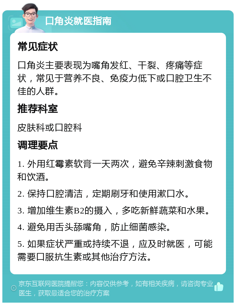 口角炎就医指南 常见症状 口角炎主要表现为嘴角发红、干裂、疼痛等症状，常见于营养不良、免疫力低下或口腔卫生不佳的人群。 推荐科室 皮肤科或口腔科 调理要点 1. 外用红霉素软膏一天两次，避免辛辣刺激食物和饮酒。 2. 保持口腔清洁，定期刷牙和使用漱口水。 3. 增加维生素B2的摄入，多吃新鲜蔬菜和水果。 4. 避免用舌头舔嘴角，防止细菌感染。 5. 如果症状严重或持续不退，应及时就医，可能需要口服抗生素或其他治疗方法。