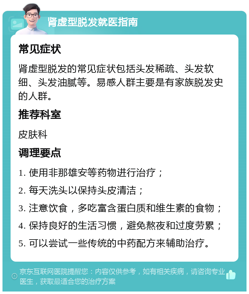 肾虚型脱发就医指南 常见症状 肾虚型脱发的常见症状包括头发稀疏、头发软细、头发油腻等。易感人群主要是有家族脱发史的人群。 推荐科室 皮肤科 调理要点 1. 使用非那雄安等药物进行治疗； 2. 每天洗头以保持头皮清洁； 3. 注意饮食，多吃富含蛋白质和维生素的食物； 4. 保持良好的生活习惯，避免熬夜和过度劳累； 5. 可以尝试一些传统的中药配方来辅助治疗。