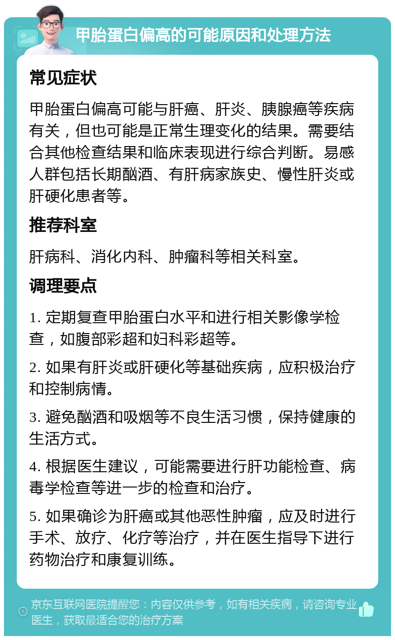 甲胎蛋白偏高的可能原因和处理方法 常见症状 甲胎蛋白偏高可能与肝癌、肝炎、胰腺癌等疾病有关，但也可能是正常生理变化的结果。需要结合其他检查结果和临床表现进行综合判断。易感人群包括长期酗酒、有肝病家族史、慢性肝炎或肝硬化患者等。 推荐科室 肝病科、消化内科、肿瘤科等相关科室。 调理要点 1. 定期复查甲胎蛋白水平和进行相关影像学检查，如腹部彩超和妇科彩超等。 2. 如果有肝炎或肝硬化等基础疾病，应积极治疗和控制病情。 3. 避免酗酒和吸烟等不良生活习惯，保持健康的生活方式。 4. 根据医生建议，可能需要进行肝功能检查、病毒学检查等进一步的检查和治疗。 5. 如果确诊为肝癌或其他恶性肿瘤，应及时进行手术、放疗、化疗等治疗，并在医生指导下进行药物治疗和康复训练。