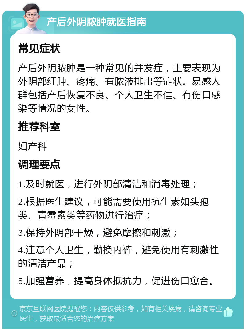 产后外阴脓肿就医指南 常见症状 产后外阴脓肿是一种常见的并发症，主要表现为外阴部红肿、疼痛、有脓液排出等症状。易感人群包括产后恢复不良、个人卫生不佳、有伤口感染等情况的女性。 推荐科室 妇产科 调理要点 1.及时就医，进行外阴部清洁和消毒处理； 2.根据医生建议，可能需要使用抗生素如头孢类、青霉素类等药物进行治疗； 3.保持外阴部干燥，避免摩擦和刺激； 4.注意个人卫生，勤换内裤，避免使用有刺激性的清洁产品； 5.加强营养，提高身体抵抗力，促进伤口愈合。