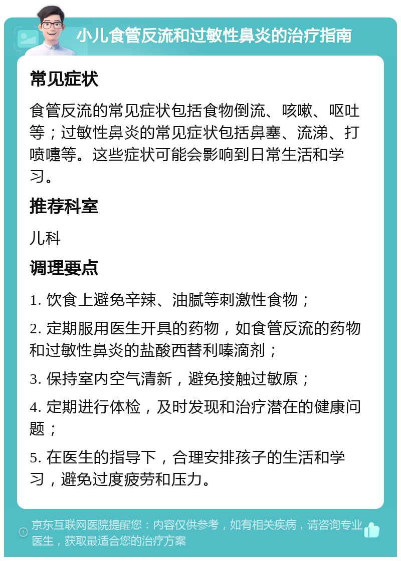 小儿食管反流和过敏性鼻炎的治疗指南 常见症状 食管反流的常见症状包括食物倒流、咳嗽、呕吐等；过敏性鼻炎的常见症状包括鼻塞、流涕、打喷嚏等。这些症状可能会影响到日常生活和学习。 推荐科室 儿科 调理要点 1. 饮食上避免辛辣、油腻等刺激性食物； 2. 定期服用医生开具的药物，如食管反流的药物和过敏性鼻炎的盐酸西替利嗪滴剂； 3. 保持室内空气清新，避免接触过敏原； 4. 定期进行体检，及时发现和治疗潜在的健康问题； 5. 在医生的指导下，合理安排孩子的生活和学习，避免过度疲劳和压力。