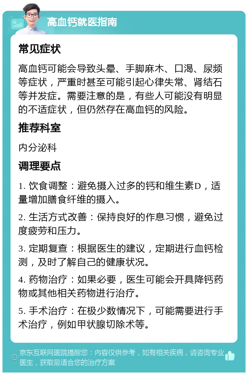 高血钙就医指南 常见症状 高血钙可能会导致头晕、手脚麻木、口渴、尿频等症状，严重时甚至可能引起心律失常、肾结石等并发症。需要注意的是，有些人可能没有明显的不适症状，但仍然存在高血钙的风险。 推荐科室 内分泌科 调理要点 1. 饮食调整：避免摄入过多的钙和维生素D，适量增加膳食纤维的摄入。 2. 生活方式改善：保持良好的作息习惯，避免过度疲劳和压力。 3. 定期复查：根据医生的建议，定期进行血钙检测，及时了解自己的健康状况。 4. 药物治疗：如果必要，医生可能会开具降钙药物或其他相关药物进行治疗。 5. 手术治疗：在极少数情况下，可能需要进行手术治疗，例如甲状腺切除术等。