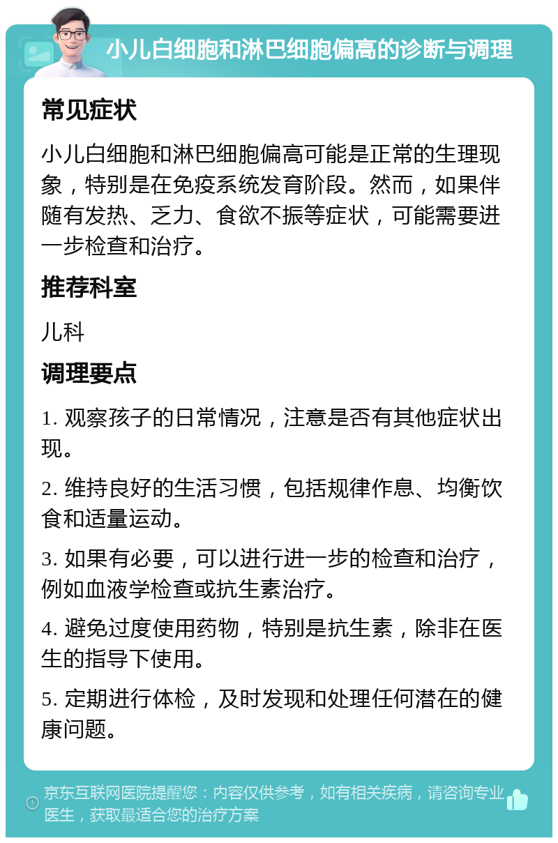 小儿白细胞和淋巴细胞偏高的诊断与调理 常见症状 小儿白细胞和淋巴细胞偏高可能是正常的生理现象，特别是在免疫系统发育阶段。然而，如果伴随有发热、乏力、食欲不振等症状，可能需要进一步检查和治疗。 推荐科室 儿科 调理要点 1. 观察孩子的日常情况，注意是否有其他症状出现。 2. 维持良好的生活习惯，包括规律作息、均衡饮食和适量运动。 3. 如果有必要，可以进行进一步的检查和治疗，例如血液学检查或抗生素治疗。 4. 避免过度使用药物，特别是抗生素，除非在医生的指导下使用。 5. 定期进行体检，及时发现和处理任何潜在的健康问题。