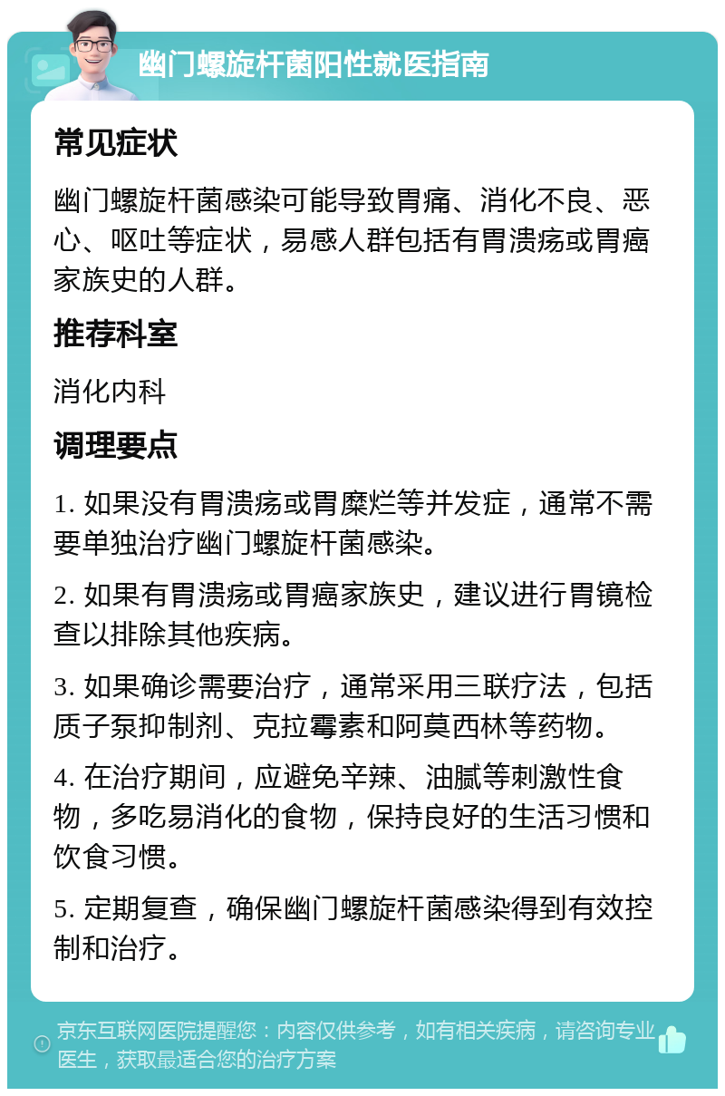 幽门螺旋杆菌阳性就医指南 常见症状 幽门螺旋杆菌感染可能导致胃痛、消化不良、恶心、呕吐等症状，易感人群包括有胃溃疡或胃癌家族史的人群。 推荐科室 消化内科 调理要点 1. 如果没有胃溃疡或胃糜烂等并发症，通常不需要单独治疗幽门螺旋杆菌感染。 2. 如果有胃溃疡或胃癌家族史，建议进行胃镜检查以排除其他疾病。 3. 如果确诊需要治疗，通常采用三联疗法，包括质子泵抑制剂、克拉霉素和阿莫西林等药物。 4. 在治疗期间，应避免辛辣、油腻等刺激性食物，多吃易消化的食物，保持良好的生活习惯和饮食习惯。 5. 定期复查，确保幽门螺旋杆菌感染得到有效控制和治疗。